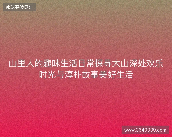 山里人的趣味生活日常探寻大山深处欢乐时光与淳朴故事美好生活