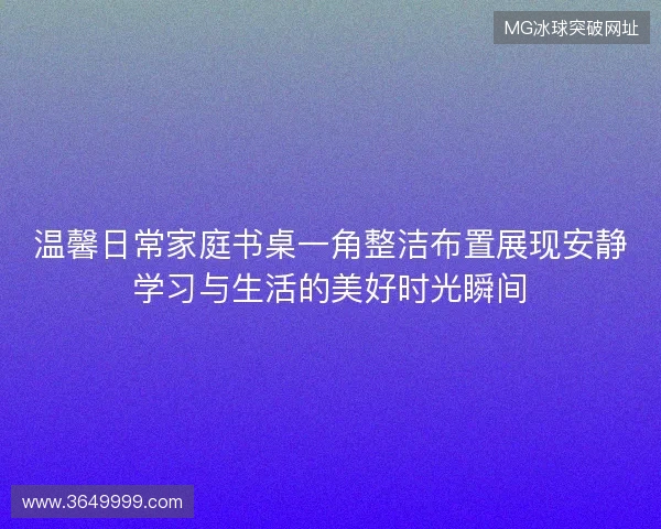 温馨日常家庭书桌一角整洁布置展现安静学习与生活的美好时光瞬间